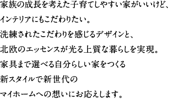 家族の成長を考えた子育てしやすい家がいいけど、インテリアにもこだわりたい。洗練されたこだわりを感じるデザインと、北欧のエッセンスが光る上質な暮らしを実現。家具まで選べる自分らしい家をつくる新スタイルで新世代のマイホームへの想いにおこたえします。