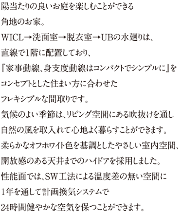 陽当たりの良いお庭を楽しむことができる角地のお家。WICL→洗面室→脱衣室→UBの水廻りは、直線で１階に配置しており、『家事動線、身支度動線はコンパクトでシンプルに』をコンセプトとした住まい方に合わせたフレキシブルな間取りです。気候のよい季節は、リビング空間にある吹抜けを通し自然の風を取入れて心地よく暮らすことができます。柔らかなオフホワイト色を基調としたやさしい室内空間、開放感のある天井までのハイドアを採用しました。性能面では、SW工法による温度差の無い空間に１年を通して計画換気システムで24時間健やかな空気を保つことができます。