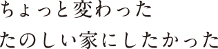 ちょっと変わったたのしい家にしたかった