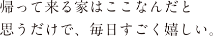 帰って来る家はここなんだと思うだけで、毎日すごく嬉しい。